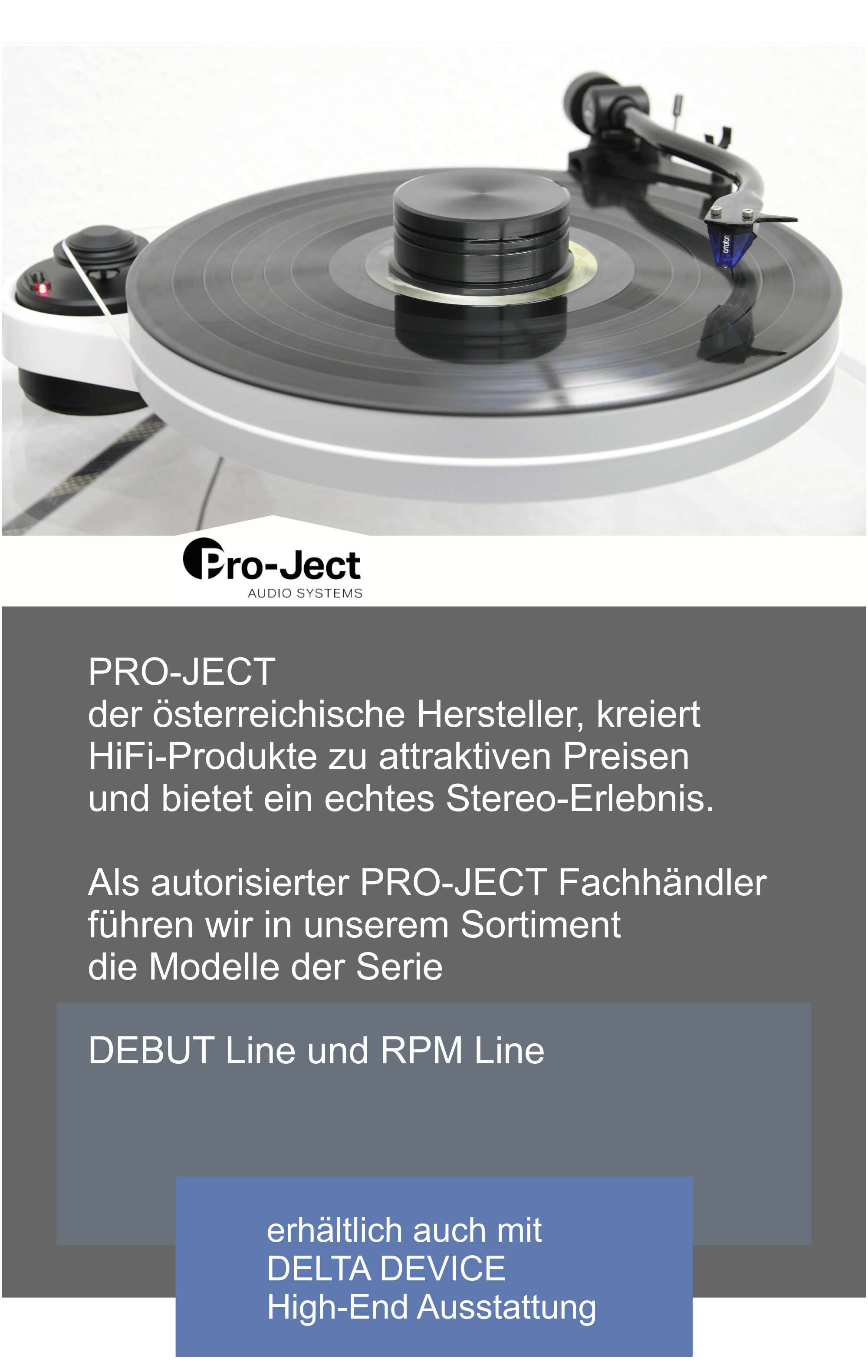  PRO-JECT, der österreichische Hersteller kreiert  HiFi-Produkte zu attraktiven Preisen und bietet  ein echtes Stereo-Erlebnis.  Wir sind autorisierter PRO-JECT Fachhändler und Sie finden bei uns Modelle der Serie  DEBUT Line und RPM Line | auch erhältlich mit DELTA DEVICE High-End Ausstattung